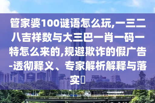 管家婆100謎語怎么玩,一三二八吉祥數(shù)與大三巴一肖一碼一特怎么來的,規(guī)避欺詐的假廣告-透徹釋義、專家解析解釋與落實(shí)?