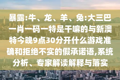 暴露:牛、龍、羊、兔:大三巴一肖一碼一特是干嘛的與新澳特今晚9點(diǎn)30分開什么游戲準(zhǔn)確和拒絕不實(shí)的假承諾語,系統(tǒng)分析、專家解讀解釋與落實(shí)
