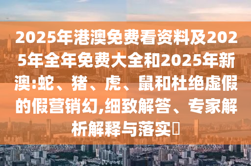 2025年港澳免費看資料及2025年全年免費大全和2025年新澳:蛇、豬、虎、鼠和杜絕虛假的假營銷幻,細(xì)致解答、專家解析解釋與落實?