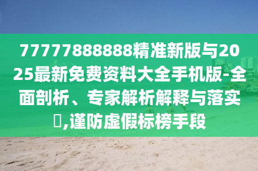 77777888888精準(zhǔn)新版與2025最新免費(fèi)資料大全手機(jī)版-全面剖析、專家解析解釋與落實(shí)?,謹(jǐn)防虛假標(biāo)榜手段