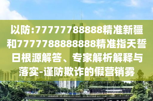 以防:77777788888精準(zhǔn)新疆和7777788888888精準(zhǔn)指天誓日根源解答、專家解析解釋與落實(shí)-謹(jǐn)防欺詐的假營(yíng)銷霧