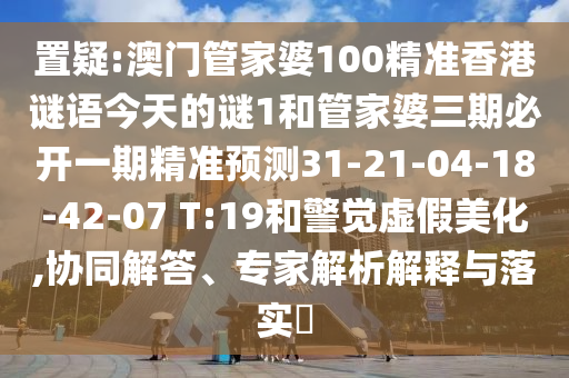 置疑:澳門管家婆100精準(zhǔn)香港謎語(yǔ)今天的謎1和管家婆三期必開一期精準(zhǔn)預(yù)測(cè)31-21-04-18-42-07 T:19和警覺虛假美化,協(xié)同解答、專家解析解釋與落實(shí)?