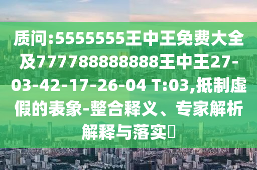 質(zhì)問:5555555王中王免費(fèi)大全及777788888888王中王27-03-42-17-26-04 T:03,抵制虛假的表象-整合釋義、專家解析解釋與落實(shí)?