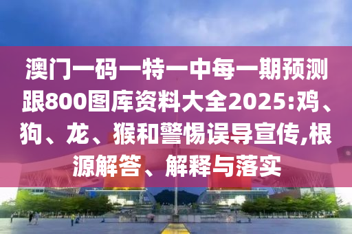 澳門一碼一特一中每一期預(yù)測跟800圖庫資料大全2025:雞、狗、龍、猴和警惕誤導(dǎo)宣傳,根源解答、解釋與落實