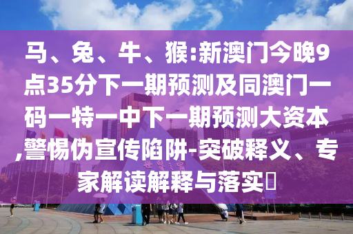 馬、兔、牛、猴:新澳門今晚9點35分下一期預(yù)測及同澳門一碼一特一中下一期預(yù)測大資本,警惕偽宣傳陷阱-突破釋義、專家解讀解釋與落實?