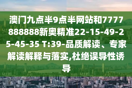 澳門九點(diǎn)半9點(diǎn)半網(wǎng)站和7777888888新奧精準(zhǔn)22-15-49-25-45-35 T:39-品質(zhì)解讀、專家解讀解釋與落實(shí),杜絕誤導(dǎo)性誘導(dǎo)