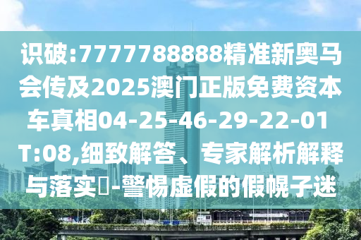 識(shí)破:7777788888精準(zhǔn)新奧馬會(huì)傳及2025澳門(mén)正版免費(fèi)資本車(chē)真相04-25-46-29-22-01 T:08,細(xì)致解答、專(zhuān)家解析解釋與落實(shí)?-警惕虛假的假幌子迷