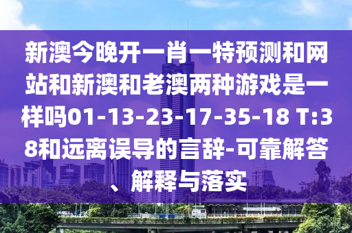 新澳今晚開一肖一特預(yù)測(cè)和網(wǎng)站和新澳和老澳兩種游戲是一樣嗎01-13-23-17-35-18 T:38和遠(yuǎn)離誤導(dǎo)的言辭-可靠解答、解釋與落實(shí)