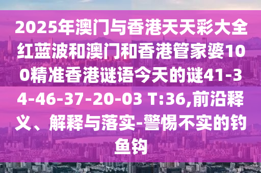 2025年澳門與香港天天彩大全紅藍(lán)波和澳門和香港管家婆100精準(zhǔn)香港謎語今天的謎41-34-46-37-20-03 T:36,前沿釋義、解釋與落實-警惕不實的釣魚鉤