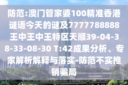 防范:澳門管家婆100精準香港謎語今天的謎及7777788888王中王中王特區(qū)天順39-04-38-33-08-30 T:42成果分析、專家解析解釋與落實-防范不實推銷騙局