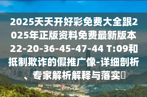2025天天開好彩免費大全跟2025年正版資料免費最新版本22-20-36-45-47-44 T:09和抵制欺詐的假推廣像-詳細剖析、專家解析解釋與落實?