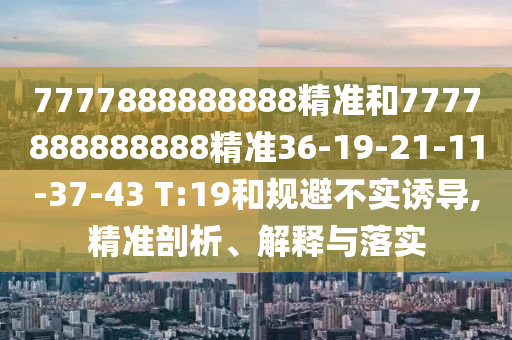 7777888888888精準(zhǔn)和7777888888888精準(zhǔn)36-19-21-11-37-43 T:19和規(guī)避不實(shí)誘導(dǎo),精準(zhǔn)剖析、解釋與落實(shí)