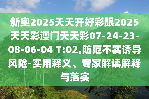 新奧2025天天開好彩跟2025天天彩澳門天天彩07-24-23-08-06-04 T:02,防范不實(shí)誘導(dǎo)風(fēng)險(xiǎn)-實(shí)用釋義、專家解讀解釋與落實(shí)