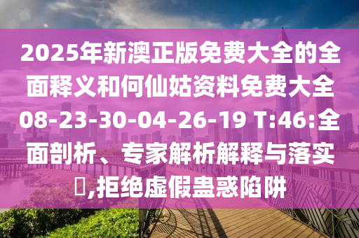 2025年新澳正版免費大全的全面釋義和何仙姑資料免費大全08-23-30-04-26-19 T:46:全面剖析、專家解析解釋與落實?,拒絕虛假蠱惑陷阱