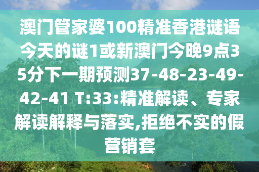 澳門管家婆100精準(zhǔn)香港謎語今天的謎1或新澳門今晚9點(diǎn)35分下一期預(yù)測37-48-23-49-42-41 T:33:精準(zhǔn)解讀、專家解讀解釋與落實(shí),拒絕不實(shí)的假營銷套