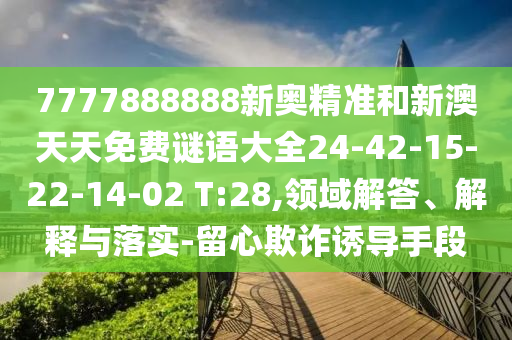 7777888888新奧精準(zhǔn)和新澳天天免費謎語大全24-42-15-22-14-02 T:28,領(lǐng)域解答、解釋與落實-留心欺詐誘導(dǎo)手段