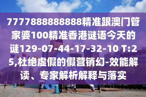 7777888888888精準(zhǔn)跟澳門管家婆100精準(zhǔn)香港謎語今天的謎129-07-44-17-32-10 T:25,杜絕虛假的假營銷幻-效能解讀、專家解析解釋與落實(shí)