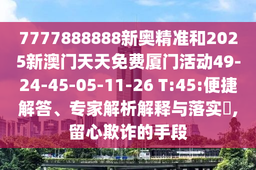 7777888888新奧精準(zhǔn)和2025新澳門(mén)天天免費(fèi)廈門(mén)活動(dòng)49-24-45-05-11-26 T:45:便捷解答、專(zhuān)家解析解釋與落實(shí)?,留心欺詐的手段