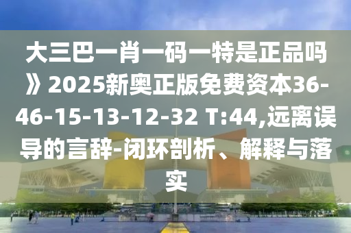 大三巴一肖一碼一特是正品嗎》2025新奧正版免費(fèi)資本36-46-15-13-12-32 T:44,遠(yuǎn)離誤導(dǎo)的言辭-閉環(huán)剖析、解釋與落實(shí)
