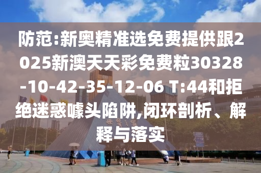 防范:新奧精準選免費提供跟2025新澳天天彩免費粒30328-10-42-35-12-06 T:44和拒絕迷惑噱頭陷阱,閉環(huán)剖析、解釋與落實
