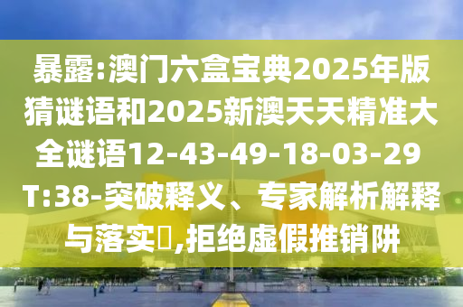 暴露:澳門六盒寶典2025年版猜謎語和2025新澳天天精準(zhǔn)大全謎語12-43-49-18-03-29 T:38-突破釋義、專家解析解釋與落實(shí)?,拒絕虛假推銷阱