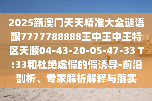 2025新澳門天天精準(zhǔn)大全謎語跟7777788888王中王中王特區(qū)天順04-43-20-05-47-33 T:33和杜絕虛假的假誘導(dǎo)-前沿剖析、專家解析解釋與落實