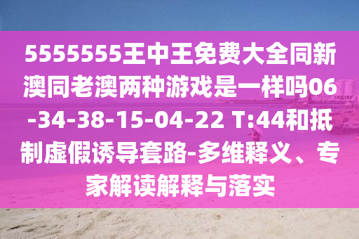 5555555王中王免費(fèi)大全同新澳同老澳兩種游戲是一樣嗎06-34-38-15-04-22 T:44和抵制虛假誘導(dǎo)套路-多維釋義、專家解讀解釋與落實(shí)