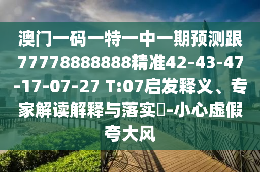 澳門一碼一特一中一期預測跟77778888888精準42-43-47-17-07-27 T:07啟發(fā)釋義、專家解讀解釋與落實?-小心虛假夸大風