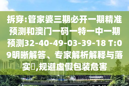 拆穿:管家婆三期必開一期精準(zhǔn)預(yù)測和澳門一碼一特一中一期預(yù)測32-40-49-03-39-18 T:09明晰解答、專家解析解釋與落實(shí)?,規(guī)避虛假包裝危害