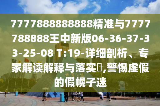 7777888888888精準與7777788888王中新版06-36-37-33-25-08 T:19-詳細剖析、專家解讀解釋與落實?,警惕虛假的假幌子迷