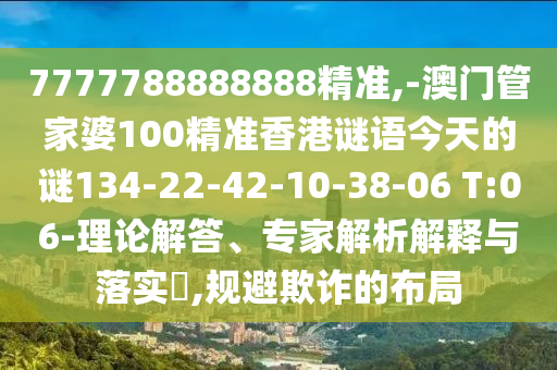 7777788888888精準,-澳門管家婆100精準香港謎語今天的謎134-22-42-10-38-06 T:06-理論解答、專家解析解釋與落實?,規(guī)避欺詐的布局