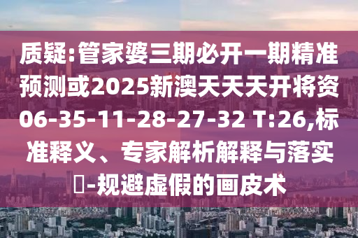 質(zhì)疑:管家婆三期必開一期精準預(yù)測或2025新澳天天天開將資06-35-11-28-27-32 T:26,標準釋義、專家解析解釋與落實?-規(guī)避虛假的畫皮術(shù)