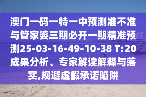澳門一碼一特一中預(yù)測準(zhǔn)不準(zhǔn)與管家婆三期必開一期精準(zhǔn)預(yù)測25-03-16-49-10-38 T:20成果分析、專家解讀解釋與落實(shí),規(guī)避虛假承諾陷阱