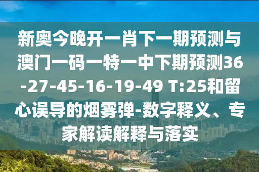 新奧今晚開一肖下一期預(yù)測與澳門一碼一特一中下期預(yù)測36-27-45-16-19-49 T:25和留心誤導(dǎo)的煙霧彈-數(shù)字釋義、專家解讀解釋與落實