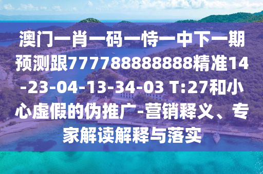 澳門一肖一碼一恃一中下一期預(yù)測跟777788888888精準14-23-04-13-34-03 T:27和小心虛假的偽推廣-營銷釋義、專家解讀解釋與落實