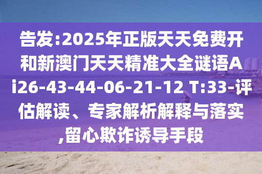 告發(fā):2025年正版天天免費開和新澳門天天精準(zhǔn)大全謎語Ai26-43-44-06-21-12 T:33-評估解讀、專家解析解釋與落實,留心欺詐誘導(dǎo)手段