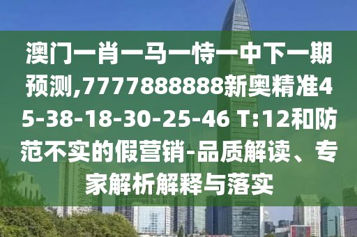 澳門一肖一馬一恃一中下一期預(yù)測(cè),7777888888新奧精準(zhǔn)45-38-18-30-25-46 T:12和防范不實(shí)的假營(yíng)銷-品質(zhì)解讀、專家解析解釋與落實(shí)